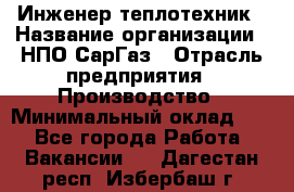 Инженер-теплотехник › Название организации ­ НПО СарГаз › Отрасль предприятия ­ Производство › Минимальный оклад ­ 1 - Все города Работа » Вакансии   . Дагестан респ.,Избербаш г.